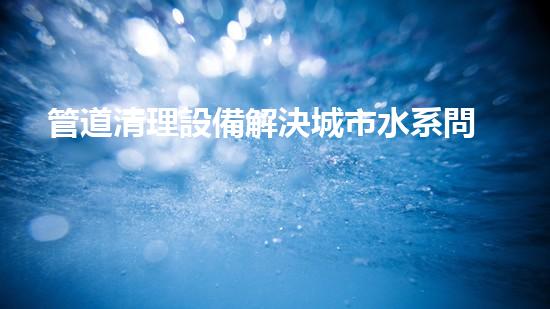 管道清理設備解決城市水系問題的革新方案，讓城市更清新！